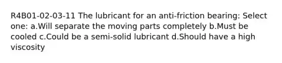 R4B01-02-03-11 The lubricant for an anti-friction bearing: Select one: a.Will separate the moving parts completely b.Must be cooled c.Could be a semi-solid lubricant d.Should have a high viscosity