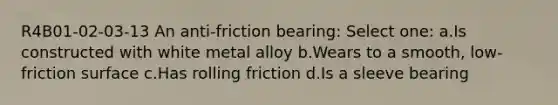 R4B01-02-03-13 An anti-friction bearing: Select one: a.Is constructed with white metal alloy b.Wears to a smooth, low-friction surface c.Has rolling friction d.Is a sleeve bearing