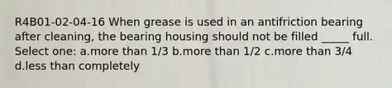R4B01-02-04-16 When grease is used in an antifriction bearing after cleaning, the bearing housing should not be filled _____ full. Select one: a.more than 1/3 b.more than 1/2 c.more than 3/4 d.less than completely