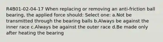 R4B01-02-04-17 When replacing or removing an anti-friction ball bearing, the applied force should: Select one: a.Not be transmitted through the bearing balls b.Always be against the inner race c.Always be against the outer race d.Be made only after heating the bearing