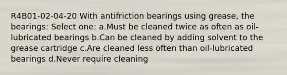 R4B01-02-04-20 With antifriction bearings using grease, the bearings: Select one: a.Must be cleaned twice as often as oil-lubricated bearings b.Can be cleaned by adding solvent to the grease cartridge c.Are cleaned less often than oil-lubricated bearings d.Never require cleaning