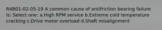 R4B01-02-05-19 A common cause of antifriction bearing failure is: Select one: a.High RPM service b.Extreme cold temperature cracking c.Drive motor overload d.Shaft misalignment