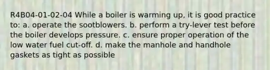 R4B04-01-02-04 While a boiler is warming up, it is good practice to: a. operate the sootblowers. b. perform a try-lever test before the boiler develops pressure. c. ensure proper operation of the low water fuel cut-off. d. make the manhole and handhole gaskets as tight as possible