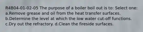 R4B04-01-02-05 The purpose of a boiler boil out is to: Select one: a.Remove grease and oil from the heat transfer surfaces. b.Determine the level at which the low water cut-off functions. c.Dry out the refractory. d.Clean the fireside surfaces.