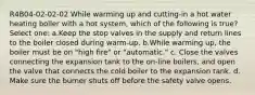 R4B04-02-02-02 While warming up and cutting-in a hot water heating boiler with a hot system, which of the following is true? Select one: a.Keep the stop valves in the supply and return lines to the boiler closed during warm-up. b.While warming up, the boiler must be on "high fire" or "automatic." c. Close the valves connecting the expansion tank to the on-line boilers, and open the valve that connects the cold boiler to the expansion tank. d. Make sure the burner shuts off before the safety valve opens.