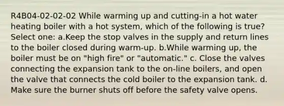 R4B04-02-02-02 While warming up and cutting-in a hot water heating boiler with a hot system, which of the following is true? Select one: a.Keep the stop valves in the supply and return lines to the boiler closed during warm-up. b.While warming up, the boiler must be on "high fire" or "automatic." c. Close the valves connecting the expansion tank to the on-line boilers, and open the valve that connects the cold boiler to the expansion tank. d. Make sure the burner shuts off before the safety valve opens.