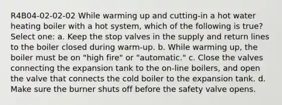 R4B04-02-02-02 While warming up and cutting-in a hot water heating boiler with a hot system, which of the following is true? Select one: a. Keep the stop valves in the supply and return lines to the boiler closed during warm-up. b. While warming up, the boiler must be on "high fire" or "automatic." c. Close the valves connecting the expansion tank to the on-line boilers, and open the valve that connects the cold boiler to the expansion tank. d. Make sure the burner shuts off before the safety valve opens.