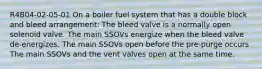 R4B04-02-05-01 On a boiler fuel system that has a double block and bleed arrangement: The bleed valve is a normally open solenoid valve. The main SSOVs energize when the bleed valve de-energizes. The main SSOVs open before the pre-purge occurs The main SSOVs and the vent valves open at the same time.