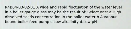 R4B04-03-02-01 A wide and rapid fluctuation of the water level in a boiler gauge glass may be the result of: Select one: a.High dissolved solids concentration in the boiler water b.A vapour bound boiler feed pump c.Low alkalinity d.Low pH