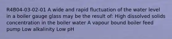 R4B04-03-02-01 A wide and rapid fluctuation of the water level in a boiler gauge glass may be the result of: High dissolved solids concentration in the boiler water A vapour bound boiler feed pump Low alkalinity Low pH