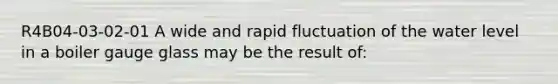 R4B04-03-02-01 A wide and rapid fluctuation of the water level in a boiler gauge glass may be the result of: