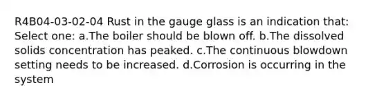 R4B04-03-02-04 Rust in the gauge glass is an indication that: Select one: a.The boiler should be blown off. b.The dissolved solids concentration has peaked. c.The continuous blowdown setting needs to be increased. d.Corrosion is occurring in the system