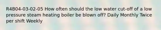 R4B04-03-02-05 How often should the low water cut-off of a low pressure steam heating boiler be blown off? Daily Monthly Twice per shift Weekly