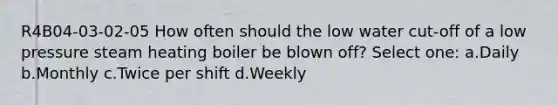 R4B04-03-02-05 How often should the low water cut-off of a low pressure steam heating boiler be blown off? Select one: a.Daily b.Monthly c.Twice per shift d.Weekly