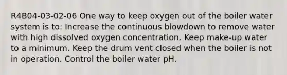 R4B04-03-02-06 One way to keep oxygen out of the boiler water system is to: Increase the continuous blowdown to remove water with high dissolved oxygen concentration. Keep make-up water to a minimum. Keep the drum vent closed when the boiler is not in operation. Control the boiler water pH.