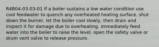 R4B04-03-03-01 If a boiler sustains a low water condition use cool feedwater to quench any overheated heating surface. shut down the burner, let the boiler cool slowly, then drain and inspect it for damage due to overheating. immediately feed water into the boiler to raise the level. open the safety valve or drum vent valve to release pressure.