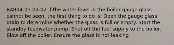 R4B04-03-03-02 If the water level in the boiler gauge glass cannot be seen, the first thing to do is: Open the gauge glass drain to determine whether the glass is full or empty. Start the standby feedwater pump. Shut off the fuel supply to the boiler. Blow off the boiler. Ensure the glass is not leaking