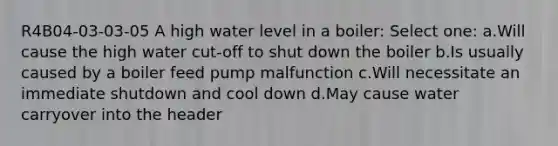 R4B04-03-03-05 A high water level in a boiler: Select one: a.Will cause the high water cut-off to shut down the boiler b.Is usually caused by a boiler feed pump malfunction c.Will necessitate an immediate shutdown and cool down d.May cause water carryover into the header