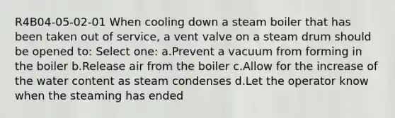 R4B04-05-02-01 When cooling down a steam boiler that has been taken out of service, a vent valve on a steam drum should be opened to: Select one: a.Prevent a vacuum from forming in the boiler b.Release air from the boiler c.Allow for the increase of the water content as steam condenses d.Let the operator know when the steaming has ended