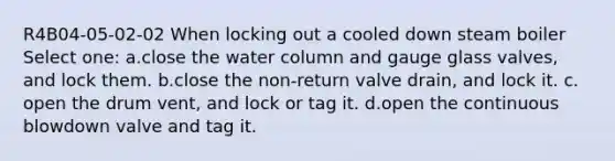 R4B04-05-02-02 When locking out a cooled down steam boiler Select one: a.close the water column and gauge glass valves, and lock them. b.close the non-return valve drain, and lock it. c. open the drum vent, and lock or tag it. d.open the continuous blowdown valve and tag it.