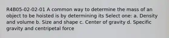 R4B05-02-02-01 A common way to determine the mass of an object to be hoisted is by determining its Select one: a. Density and volume b. Size and shape c. Center of gravity d. Specific gravity and centripetal force