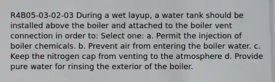 R4B05-03-02-03 During a wet layup, a water tank should be installed above the boiler and attached to the boiler vent connection in order to: Select one: a. Permit the injection of boiler chemicals. b. Prevent air from entering the boiler water. c. Keep the nitrogen cap from venting to the atmosphere d. Provide pure water for rinsing the exterior of the boiler.