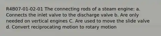 R4B07-01-02-01 The connecting rods of a steam engine: a. Connects the inlet valve to the discharge valve b. Are only needed on vertical engines C. Are used to move the slide valve d. Convert reciprocating motion to rotary motion