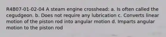 R4B07-01-02-04 A steam engine crosshead: a. Is often called the cegudgeon. b. Does not require any lubrication c. Converts linear motion of the piston rod into angular motion d. Imparts angular motion to the piston rod