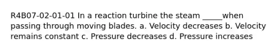 R4B07-02-01-01 In a reaction turbine the steam _____when passing through moving blades. a. Velocity decreases b. Velocity remains constant c. Pressure decreases d. Pressure increases