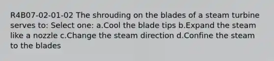 R4B07-02-01-02 The shrouding on the blades of a steam turbine serves to: Select one: a.Cool the blade tips b.Expand the steam like a nozzle c.Change the steam direction d.Confine the steam to the blades