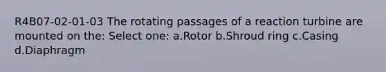 R4B07-02-01-03 The rotating passages of a reaction turbine are mounted on the: Select one: a.Rotor b.Shroud ring c.Casing d.Diaphragm