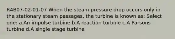 R4B07-02-01-07 When the steam pressure drop occurs only in the stationary steam passages, the turbine is known as: Select one: a.An impulse turbine b.A reaction turbine c.A Parsons turbine d.A single stage turbine