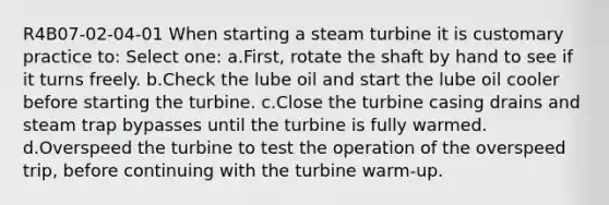 R4B07-02-04-01 When starting a steam turbine it is customary practice to: Select one: a.First, rotate the shaft by hand to see if it turns freely. b.Check the lube oil and start the lube oil cooler before starting the turbine. c.Close the turbine casing drains and steam trap bypasses until the turbine is fully warmed. d.Overspeed the turbine to test the operation of the overspeed trip, before continuing with the turbine warm-up.