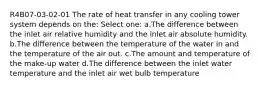 R4B07-03-02-01 The rate of heat transfer in any cooling tower system depends on the: Select one: a.The difference between the inlet air relative humidity and the inlet air absolute humidity. b.The difference between the temperature of the water in and the temperature of the air out. c.The amount and temperature of the make-up water d.The difference between the inlet water temperature and the inlet air wet bulb temperature