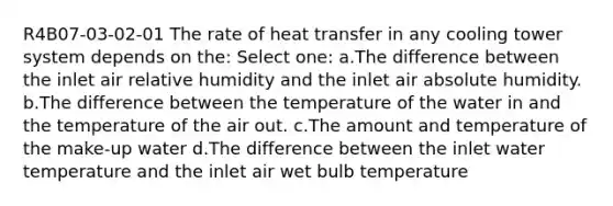 R4B07-03-02-01 The rate of heat transfer in any cooling tower system depends on the: Select one: a.The difference between the inlet air relative humidity and the inlet air absolute humidity. b.The difference between the temperature of the water in and the temperature of the air out. c.The amount and temperature of the make-up water d.The difference between the inlet water temperature and the inlet air wet bulb temperature