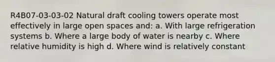 R4B07-03-03-02 Natural draft cooling towers operate most effectively in large open spaces and: a. With large refrigeration systems b. Where a large body of water is nearby c. Where relative humidity is high d. Where wind is relatively constant