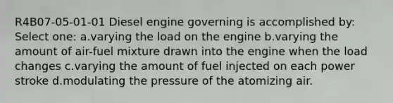 R4B07-05-01-01 Diesel engine governing is accomplished by: Select one: a.varying the load on the engine b.varying the amount of air-fuel mixture drawn into the engine when the load changes c.varying the amount of fuel injected on each power stroke d.modulating the pressure of the atomizing air.