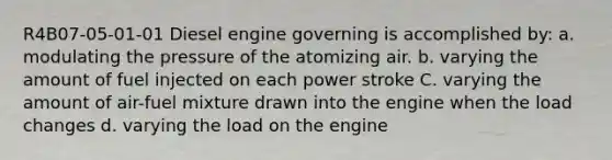 R4B07-05-01-01 Diesel engine governing is accomplished by: a. modulating the pressure of the atomizing air. b. varying the amount of fuel injected on each power stroke C. varying the amount of air-fuel mixture drawn into the engine when the load changes d. varying the load on the engine