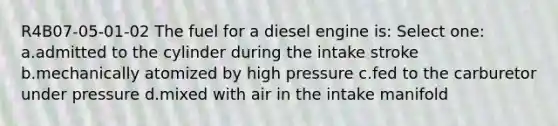 R4B07-05-01-02 The fuel for a diesel engine is: Select one: a.admitted to the cylinder during the intake stroke b.mechanically atomized by high pressure c.fed to the carburetor under pressure d.mixed with air in the intake manifold