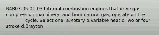 R4B07-05-01-03 Internal combustion engines that drive gas compression machinery, and burn natural gas, operate on the ________ cycle. Select one: a.Rotary b.Variable heat c.Two or four stroke d.Brayton