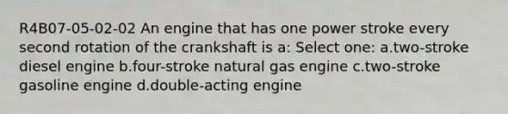 R4B07-05-02-02 An engine that has one power stroke every second rotation of the crankshaft is a: Select one: a.two-stroke diesel engine b.four-stroke natural gas engine c.two-stroke gasoline engine d.double-acting engine