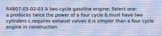 R4B07-05-02-03 A two-cycle gasoline engine: Select one: a.produces twice the power of a four cycle b.must have two cylinders c.requires exhaust valves d.is simpler than a four cycle engine in construction