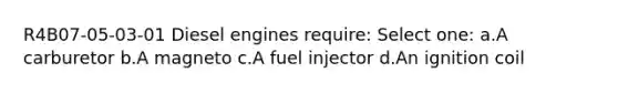 R4B07-05-03-01 Diesel engines require: Select one: a.A carburetor b.A magneto c.A fuel injector d.An ignition coil