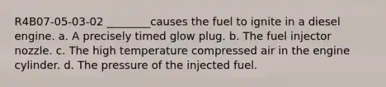 R4B07-05-03-02 ________causes the fuel to ignite in a diesel engine. a. A precisely timed glow plug. b. The fuel injector nozzle. c. The high temperature compressed air in the engine cylinder. d. The pressure of the injected fuel.