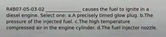 R4B07-05-03-02 _______________ causes the fuel to ignite in a diesel engine. Select one: a.A precisely timed glow plug. b.The pressure of the injected fuel. c.The high temperature compressed air in the engine cylinder. d.The fuel injector nozzle.