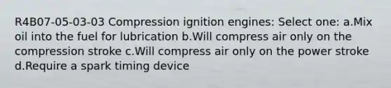 R4B07-05-03-03 Compression ignition engines: Select one: a.Mix oil into the fuel for lubrication b.Will compress air only on the compression stroke c.Will compress air only on the power stroke d.Require a spark timing device