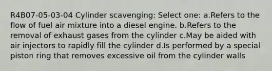 R4B07-05-03-04 Cylinder scavenging: Select one: a.Refers to the flow of fuel air mixture into a diesel engine. b.Refers to the removal of exhaust gases from the cylinder c.May be aided with air injectors to rapidly fill the cylinder d.Is performed by a special piston ring that removes excessive oil from the cylinder walls