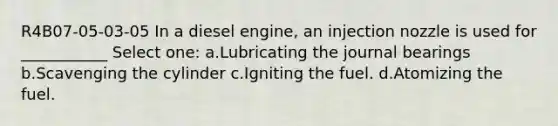 R4B07-05-03-05 In a diesel engine, an injection nozzle is used for ___________ Select one: a.Lubricating the journal bearings b.Scavenging the cylinder c.Igniting the fuel. d.Atomizing the fuel.