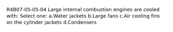 R4B07-05-05-04 Large internal combustion engines are cooled with: Select one: a.Water jackets b.Large fans c.Air cooling fins on the cylinder jackets d.Condensers