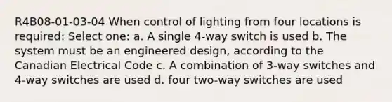 R4B08-01-03-04 When control of lighting from four locations is required: Select one: a. A single 4-way switch is used b. The system must be an engineered design, according to the Canadian Electrical Code c. A combination of 3-way switches and 4-way switches are used d. four two-way switches are used